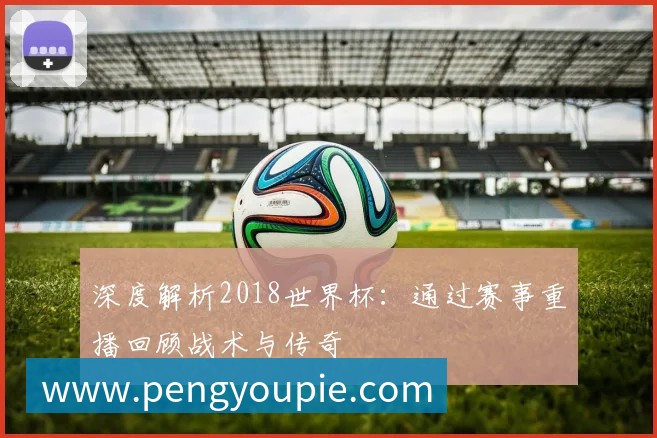 深度解析2018世界杯:通过赛事重播回顾战术与传奇