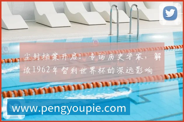 尘封档案开启:专访历史学家,解读1962年智利世界杯的深远影响