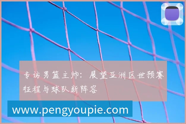 专访男篮主帅：展望亚洲区世预赛征程与球队新阵容