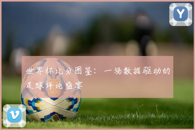 深度解析2018世界杯赛程：强队征途与潜在黑马赛程一览